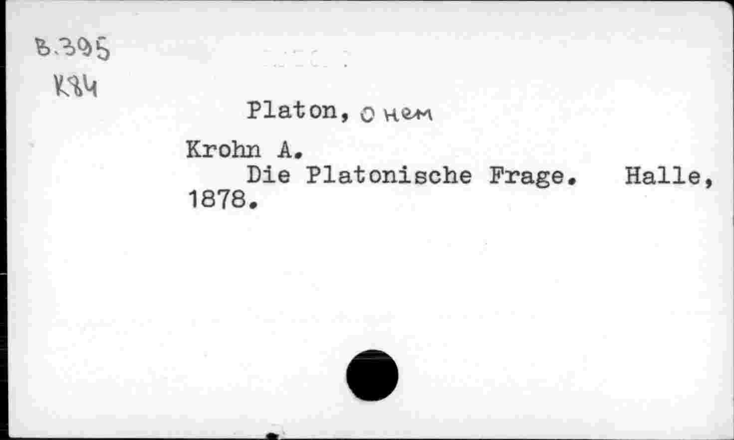 ﻿b3Q>5
UM
Platon, o ne>M
Krohn A.
Die Platonische Frage. Halle, 1878.